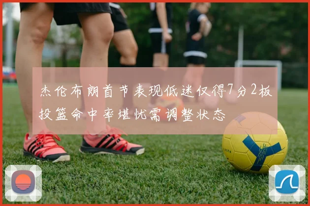 杰伦布朗首节表现低迷仅得7分2板投篮命中率堪忧需调整状态
