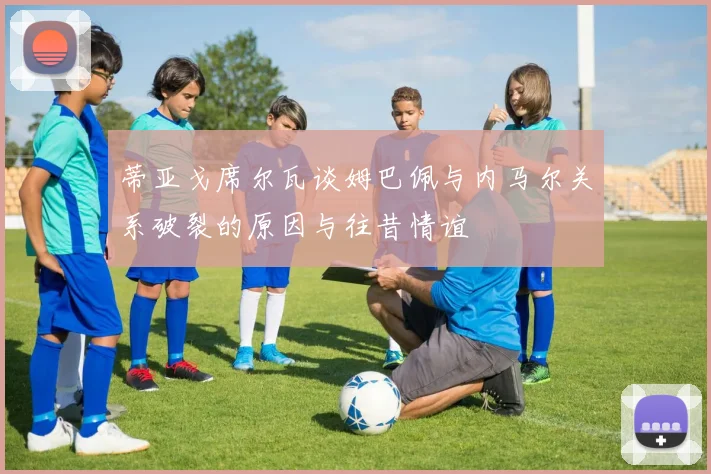 蒂亚戈席尔瓦谈姆巴佩与内马尔关系破裂的原因与往昔情谊