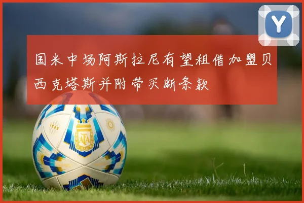 国米中场阿斯拉尼有望租借加盟贝西克塔斯并附带买断条款