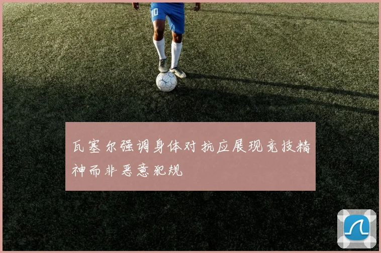 瓦塞尔强调身体对抗应展现竞技精神而非恶意犯规