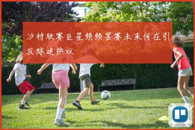 沙特联赛巨星频频罢赛未来何在引发球迷热议