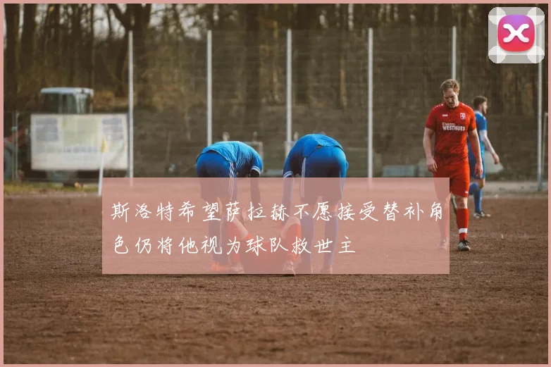 斯洛特希望萨拉赫不愿接受替补角色仍将他视为球队救世主