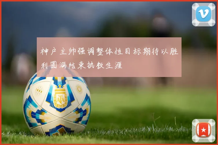 神户主帅强调整体性目标期待以胜利圆满结束执教生涯