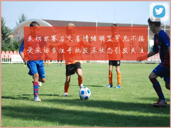 米切尔赛后失落情绪明显罕见不接受采访专注手机发呆状态引发关注