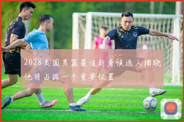 2028美国男篮最佳新秀候选人揭晓他将占据一个重要位置
