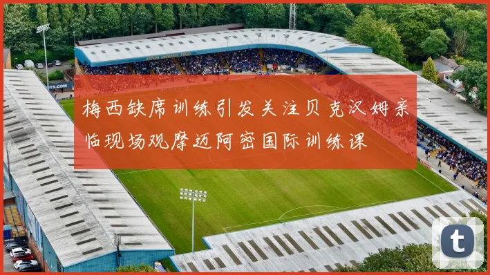 梅西缺席训练引发关注贝克汉姆亲临现场观摩迈阿密国际训练课