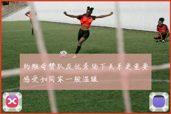 约维奇赞队友优秀场下关系更重要感受如同家一般温暖
