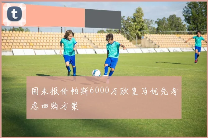 国米报价帕斯6000万欧皇马优先考虑回购方案