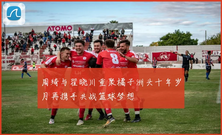 周琦与翟晓川重聚橘子洲头十年岁月再携手共战篮球梦想