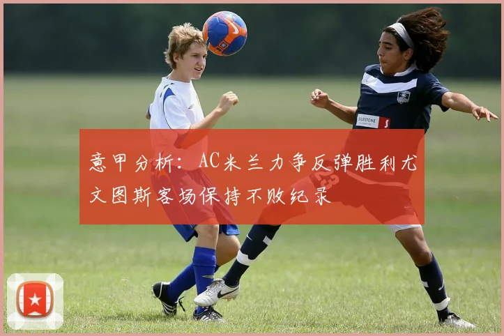 意甲分析：AC米兰力争反弹胜利尤文图斯客场保持不败纪录