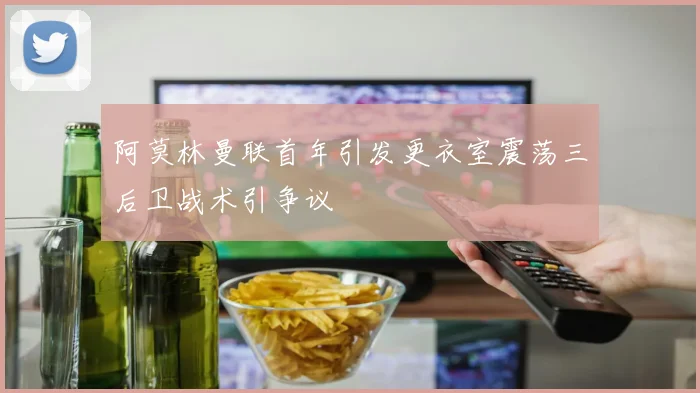 阿莫林曼联首年引发更衣室震荡三后卫战术引争议
