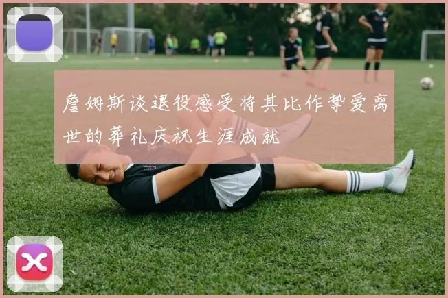 詹姆斯谈退役感受将其比作挚爱离世的葬礼庆祝生涯成就