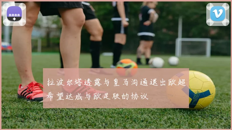 拉波尔塔透露与皇马沟通退出欧超希望达成与欧足联的协议