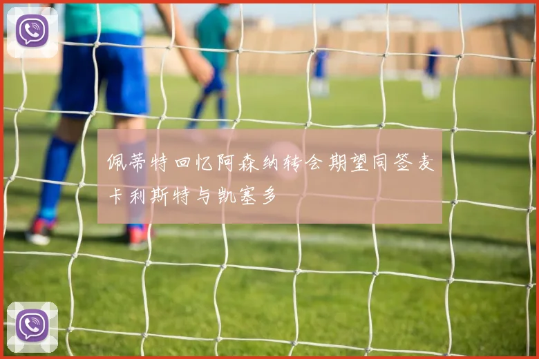 佩蒂特回忆阿森纳转会期望同签麦卡利斯特与凯塞多