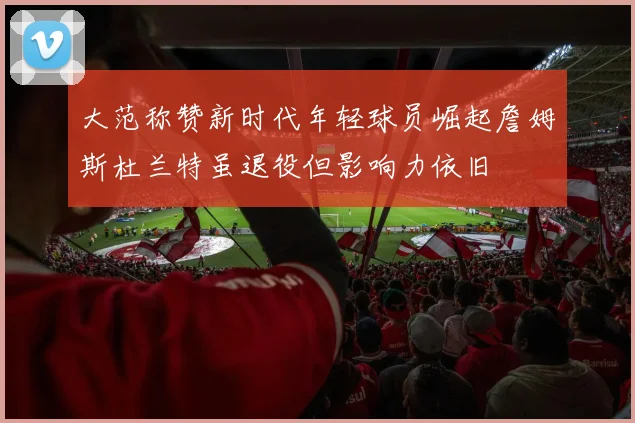 大范称赞新时代年轻球员崛起詹姆斯杜兰特虽退役但影响力依旧