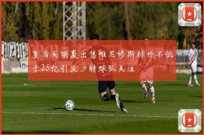 皇马或明夏出售维尼修斯标价不低于25亿引发沙特球队关注