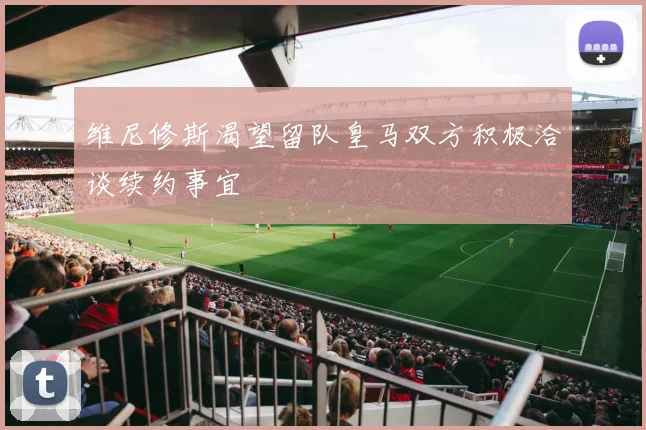 维尼修斯渴望留队皇马双方积极洽谈续约事宜