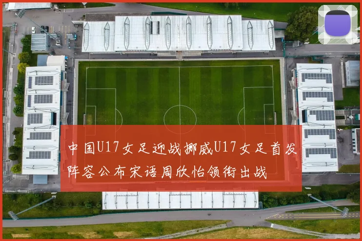 中国U17女足迎战挪威U17女足首发阵容公布宋语周欣怡领衔出战