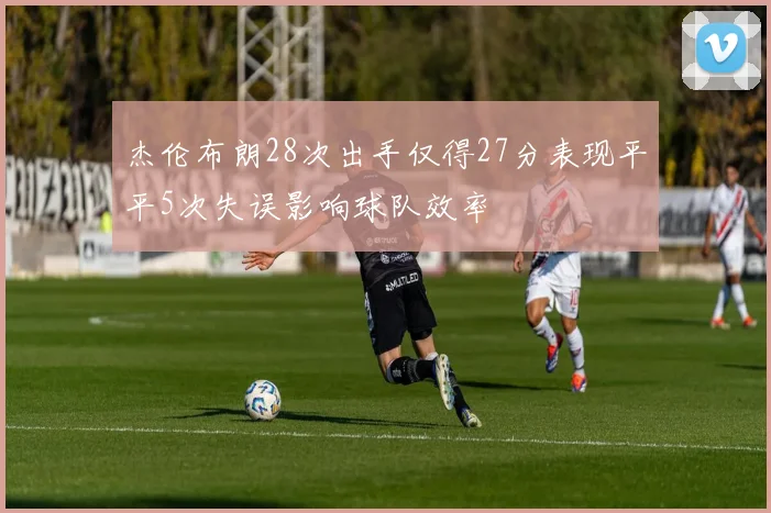 杰伦布朗28次出手仅得27分表现平平5次失误影响球队效率
