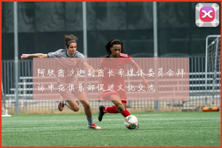 阿联酋沙迦副酋长率媒体委员会拜访申花俱乐部促进文化交流