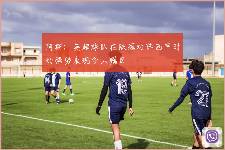 阿斯：英超球队在欧冠对阵西甲时的强势表现令人瞩目
