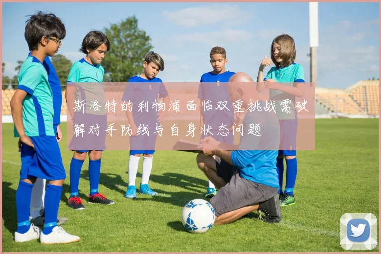 斯洛特的利物浦面临双重挑战需破解对手防线与自身状态问题