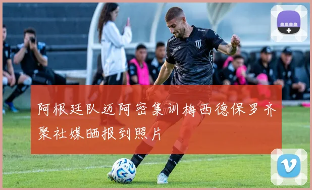 阿根廷队迈阿密集训梅西德保罗齐聚社媒晒报到照片