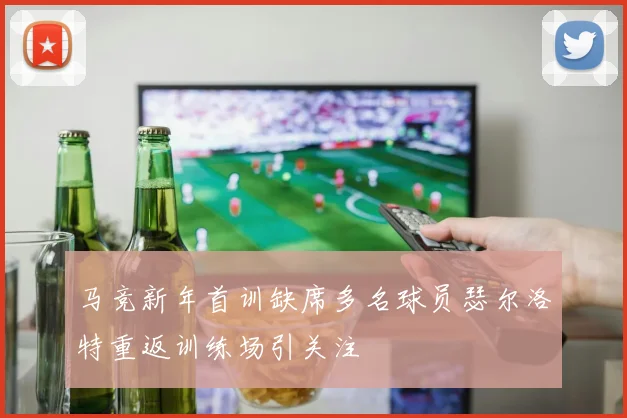马竞新年首训缺席多名球员瑟尔洛特重返训练场引关注