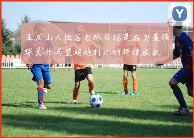 亚历山大坦言打球目标是成为最强球员并渴望超越科比的辉煌成就